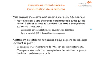 Plus-values immobilières –
Confirmation de la réforme
– Mise en place d’un abattement exceptionnel de 25 % temporaire
• Pour les cessions à titre onéreux de biens immobiliers autres que les
terrains à bâtir et les titres de SCI intervenues entre le 1er septembre
2013 et le 31 août 2014 :
– Application après les abattements pour durée de détention
– Pour le calcul de l’IR et des prélèvements sociaux

– Abattement exceptionnel non applicable aux cessions réalisées par
le cédant au profit :
• De son conjoint, son partenaire de PACS, son concubin notoire, etc.
• D’une personne morale dont un ou plusieurs des membres du groupe
familial est ou devient un associé

28

 