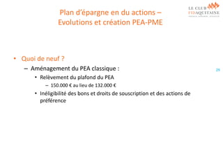 Plan d’épargne en du actions –
Evolutions et création PEA-PME

• Quoi de neuf ?
– Aménagement du PEA classique :
• Relèvement du plafond du PEA
– 150.000 € au lieu de 132.000 €

• Inéligibilité des bons et droits de souscription et des actions de
préférence

29

 