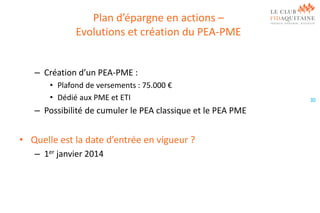 Plan d’épargne en actions –
Evolutions et création du PEA-PME
– Création d’un PEA-PME :
• Plafond de versements : 75.000 €
• Dédié aux PME et ETI

– Possibilité de cumuler le PEA classique et le PEA PME

• Quelle est la date d’entrée en vigueur ?
– 1er janvier 2014

30

 