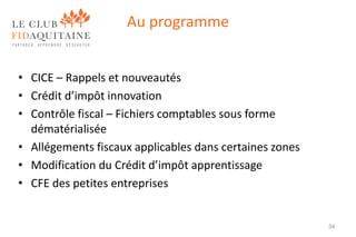 Au programme
• CICE – Rappels et nouveautés
• Crédit d’impôt innovation
• Contrôle fiscal – Fichiers comptables sous forme
dématérialisée
• Allégements fiscaux applicables dans certaines zones
• Modification du Crédit d’impôt apprentissage
• CFE des petites entreprises

34

 