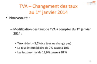 TVA – Changement des taux
au 1er janvier 2014
• Nouveauté :
– Modification des taux de TVA à compter du 1er janvier
2014 :
• Taux réduit = 5,5% (ce taux ne change pas)
• Le taux intermédiaire de 7% passe à 10%
• Les taux normal de 19,6% passe à 20 %
35

 