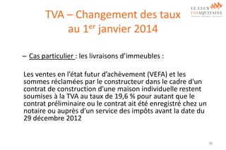 TVA – Changement des taux
au 1er janvier 2014
– Cas particulier : les livraisons d’immeubles :

Les ventes en l’état futur d’achèvement (VEFA) et les
sommes réclamées par le constructeur dans le cadre d'un
contrat de construction d'une maison individuelle restent
soumises à la TVA au taux de 19,6 % pour autant que le
contrat préliminaire ou le contrat ait été enregistré chez un
notaire ou auprès d'un service des impôts avant la date du
29 décembre 2012

36

 