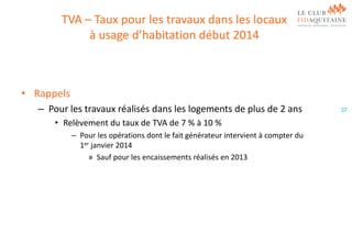 TVA – Taux pour les travaux dans les locaux
à usage d’habitation début 2014

• Rappels
– Pour les travaux réalisés dans les logements de plus de 2 ans
• Relèvement du taux de TVA de 7 % à 10 %
– Pour les opérations dont le fait générateur intervient à compter du
1er janvier 2014
» Sauf pour les encaissements réalisés en 2013

37

 
