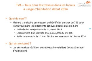 TVA – Taux pour les travaux dans les locaux
à usage d’habitation début 2014
• Quoi de neuf ?
– Mesure transitoire permettant de bénéficier du taux de 7 % pour
les travaux dans les logements achevés depuis plus de 2 ans
• Devis daté et accepté avant le 1er janvier 2014
• Encaissement d’un acompte d’au moins 30 % du prix TTC
• Solde facturé avant le 1er mars 2014 et encaissé avant le 15 mars 2014

• Qui est concerné ?
– Les entreprises réalisant des travaux immobiliers (locaux à usage
d’habitation)

38

 