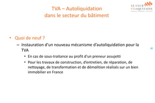TVA – Autoliquidation
dans le secteur du bâtiment

• Quoi de neuf ?
– Instauration d’un nouveau mécanisme d’autoliquidation pour la
TVA
• En cas de sous-traitance au profit d’un preneur assujetti
• Pour les travaux de construction, d’entretien, de réparation, de
nettoyage, de transformation et de démolition réalisés sur un bien
immobilier en France

40

 