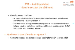 TVA – Autoliquidation
dans le secteur du bâtiment
– Conséquences pratiques
• Le sous-traitant devra facturer sa prestation hors taxes en indiquant
sur la facture « autoliquidation »
• L’entrepreneur principal devra autoliquider la TVA et mentionner sur
la ligne « autres opérations non imposables » de sa déclaration de TVA
le montant hors taxes des travaux

• Quelle est la date d’entrée en vigueur ?
– Contrats de sous-traitance conclus à compter du 1er janvier 2014

41

 