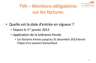 TVA – Mentions obligatoires
sur les factures
• Quelle est la date d’entrée en vigueur ?
– Depuis le 1er janvier 2013
– Application de la tolérance fiscale
• Les factures émises jusqu’au 31 décembre 2013 feront
l’objet d’un examen bienveillant

42

 