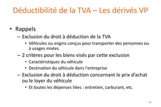 Déductibilité de la TVA – Les dérivés VP
• Rappels
– Exclusion du droit à déduction de la TVA
• Véhicules ou engins conçus pour transporter des personnes ou
à usages mixtes

– 2 critères pour les biens visés par cette exclusion
• Caractéristiques du véhicule
• Destination du véhicule dans l'entreprise

– Exclusion du droit à déduction concernant le prix d’achat
ou le loyer du véhicule
• Et toutes les dépenses liées : entretien, carburant, etc.
45

 
