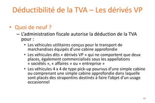 Déductibilité de la TVA – Les dérivés VP
• Quoi de neuf ?
– L’administration fiscale autorise la déduction de la TVA
pour :
• Les véhicules utilitaires conçus pour le transport de
marchandises équipés d’une cabine approfondie
• Les véhicules dits « dérivés VP » qui ne comportent que deux
places, également commercialisés sous les appellations
« sociétés », « affaires » ou « entreprise »
• Les véhicules 4 x 4 de type pick-up pourvus d’une simple cabine
ou comprenant une simple cabine approfondie dans laquelle
sont placés des strapontins destinés à faire l’objet d’un usage
occasionnel

46

 