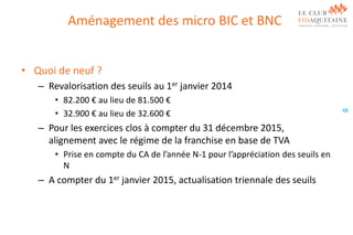 Aménagement des micro BIC et BNC
• Quoi de neuf ?
– Revalorisation des seuils au 1er janvier 2014
• 82.200 € au lieu de 81.500 €
• 32.900 € au lieu de 32.600 €

– Pour les exercices clos à compter du 31 décembre 2015,
alignement avec le régime de la franchise en base de TVA
• Prise en compte du CA de l’année N-1 pour l’appréciation des seuils en
N

– A compter du 1er janvier 2015, actualisation triennale des seuils

48

 
