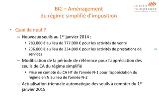 BIC – Aménagement
du régime simplifié d’imposition
• Quoi de neuf ?
– Nouveaux seuils au 1er janvier 2014 :
• 783.000 € au lieu de 777.000 € pour les activités de vente
• 236.000 € au lieu de 234.000 € pour les activités de prestations de
services

– Modification de la période de référence pour l’appréciation des
seuils de CA du régime simplifié
• Prise en compte du CA HT de l’année N-1 pour l’appréciation du
régime en N au lieu de l’année N-2

– Actualisation triennale automatique des seuils à compter du 1er
janvier 2015

49

 