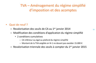 TVA – Aménagement du régime simplifié
d’imposition et des acomptes

• Quoi de neuf ?
– Revalorisation des seuils de CA au 1er janvier 2014
– Modification des conditions d’application du régime simplifié
• 2 conditions cumulatives
– CA inférieur ou égal au plafond du régime simplifié
– Montant de la TVA exigible en N-1 ne devant pas excéder 15.000 €

– Revalorisation triennale des seuils à compter du 1er janvier 2015

51

 