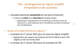 TVA – Aménagement du régime simplifié
d’imposition et des acomptes
– Acomptes désormais semestriels (et non plus trimestriels)
• A verser en juillet et en décembre de chaque année :
– Représentant respectivement 55 % et 40 % de la TVA due au titre de
l’exercice N-1, avant déduction de la TVA afférente aux biens constituant
des immobilisations

• Quelle est la date d’entrée en vigueur ?
– A compter du 1er janvier 2015 pour les seuils du régime simplifié
• Appréciation par rapport aux montants du CA HT réalisé et de la TVA
exigible au titre de l’année 2014

– A compter du 1er janvier 2015 pour les acomptes de TVA

52

 