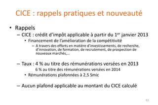 CICE : rappels pratiques et nouveauté
• Rappels
– CICE : crédit d’impôt applicable à partir du 1er janvier 2013
• Financement de l’amélioration de la compétitivité
– A travers des efforts en matière d’investissements, de recherche,
d’innovation, de formation, de recrutement, de prospection de
nouveaux marchés,...

– Taux : 4 % au titre des rémunérations versées en 2013
6 % au titre des rémunérations versées en 2014

• Rémunérations plafonnées à 2,5 Smic

– Aucun plafond applicable au montant du CICE calculé
53

 