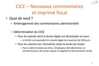 CICE – Nouveaux commentaires
et imprimé fiscal
• Quoi de neuf ?
– Aménagement des commentaires administratifs
– Détermination du CICE
• Pour les salariés dont la durée légale est décomptée en jours
– Le forfait correspondant à la durée légale du travail est de 218 jours

• Pour les salariés non rémunérés selon la durée du travail
– Pour la détermination du Smic, l’employeur doit déterminer un
nombre de jours de travail auquel se rapporte la rémunération versée

54

 