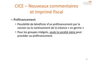 CICE – Nouveaux commentaires
et imprimé fiscal
– Préfinancement
• Possibilité de bénéficier d’un préfinancement par la
cession ou le nantissement de la créance « en germe »
• Pour les groupes intégrés, seule la société mère peut
procéder au préfinancement

56

 