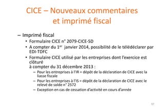CICE – Nouveaux commentaires
et imprimé fiscal
– Imprimé fiscal
• Formulaire CICE n° 2079-CICE-SD
• A compter du 1er janvier 2014, possibilité de le télédéclarer par
EDI-TDFC
• Formulaire CICE utilisé par les entreprises dont l’exercice est
clôturé
à compter du 31 décembre 2013 :
– Pour les entreprises à l’IR = dépôt de la déclaration de CICE avec la
liasse fiscale
– Pour les entreprises à l’IS = dépôt de la déclaration de CICE avec le
relevé de solde n° 2572
– Exception en cas de cessation d’activité en cours d’année

57

 