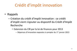 Crédit d’impôt innovation
• Rappels
– Création du crédit d’impôt innovation : ce crédit
d’impôt vient s’ajouter au dispositif du Crédit d’Impôt
Recherche
• Extension du CIR par la loi de finances pour 2013
– Dépenses d’innovation exposées à compter du 1er janvier 2013

58

 