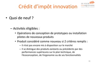 Crédit d’impôt innovation
• Quoi de neuf ?
– Activités éligibles :
• Opérations de conception de prototypes ou installation
pilotes de nouveaux produits
• Produit considéré comme nouveau si 2 critères remplis :
– Il n’est pas encore mis à disposition sur le marché
– Il se distingue des produits existants ou précédents par des
performances supérieures sur le plan technique, de
l’écoconception, de l’ergonomie ou de ses fonctionnalités
59

 