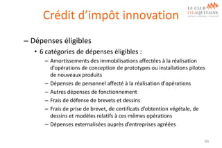 Crédit d’impôt innovation
– Dépenses éligibles
• 6 catégories de dépenses éligibles :
– Amortissements des immobilisations affectées à la réalisation
d'opérations de conception de prototypes ou installations pilotes
de nouveaux produits
– Dépenses de personnel affecté à la réalisation d'opérations
– Autres dépenses de fonctionnement
– Frais de défense de brevets et dessins
– Frais de prise de brevet, de certificats d’obtention végétale, de
dessins et modèles relatifs à ces mêmes opérations
– Dépenses externalisées auprès d’entreprises agréées
60

 
