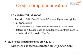 Crédit d’impôt innovation
– Calcul du crédit d’impôt
• Taux du crédit d’impôt fixé à 20 % des dépenses éligibles
• Par année civile
– Quelle que soit la date de clôture des exercices ou leur durée

• Plafond de 400.000 € par an des dépenses entrant dans la
base de calcul du crédit d'impôt

• Quelle est la date d’entrée en vigueur ?
– Dépenses exposées à compter du 1er janvier 2013
61

 