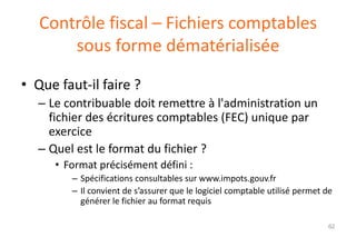 Contrôle fiscal – Fichiers comptables
sous forme dématérialisée
• Que faut-il faire ?
– Le contribuable doit remettre à l'administration un
fichier des écritures comptables (FEC) unique par
exercice
– Quel est le format du fichier ?
• Format précisément défini :
– Spécifications consultables sur www.impots.gouv.fr
– Il convient de s’assurer que le logiciel comptable utilisé permet de
générer le fichier au format requis
62

 
