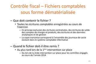 Contrôle fiscal – Fichiers comptables
sous forme dématérialisée
– Que doit contenir le fichier ?
• Toutes les écritures comptables enregistrées au cours de
l'exercice
– En principe exclusion des écritures centralisées, des écritures de solde
des comptes de charges et produits, des écritures et des données
analytiques et de gestion
– La copie transmise correspond à l'ensemble des journaux de saisie
existant dans le système comptable informatisé

– Quand le fichier doit-il être remis ?
• Au plus tard lors de la 1ère intervention sur place
– Ou lors de la 2nde intervention sur place pour les contrôles engagés
au cours de l'année 2014
63

 