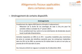 Allégements fiscaux applicables
dans certaines zones
– Aménagement de certains dispositifs
Aménagements
Encadrement du régime BER (bassins d’emploi à redynamiser) :
Réduction de la durée de ces avantages de sept à cinq ans pour les
activités créées à compter du 1er janvier 2014 ;
Et en conditionnant leur octroi à la non-distribution de dividendes durant
toute la période d’exonération.
Activités implantées en ZRD et en ZFU : nouvelles modalités plus restrictives
de prise en compte des bénéfices exonérés pour les entreprises implantées
dans les ZFU et les ZRD, au prorata du CA réalisé dans la zone et non plus au
prorata de la CFE due dans la zone.
Ces mesures entrent en vigueur à compter du 31 décembre 2013.

65

 