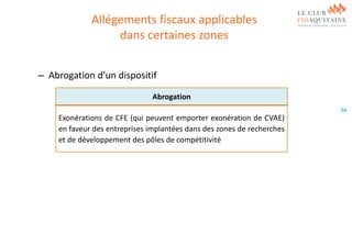 Allégements fiscaux applicables
dans certaines zones
– Abrogation d’un dispositif
Abrogation
66

Exonérations de CFE (qui peuvent emporter exonération de CVAE)
en faveur des entreprises implantées dans des zones de recherches
et de développement des pôles de compétitivité

 