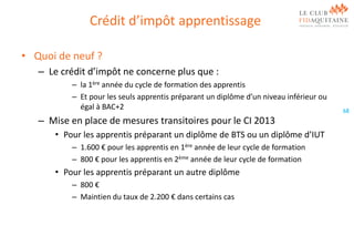 Crédit d’impôt apprentissage
• Quoi de neuf ?
– Le crédit d’impôt ne concerne plus que :
– la 1ère année du cycle de formation des apprentis
– Et pour les seuls apprentis préparant un diplôme d’un niveau inférieur ou
égal à BAC+2

– Mise en place de mesures transitoires pour le CI 2013
• Pour les apprentis préparant un diplôme de BTS ou un diplôme d’IUT
– 1.600 € pour les apprentis en 1ère année de leur cycle de formation
– 800 € pour les apprentis en 2ème année de leur cycle de formation

• Pour les apprentis préparant un autre diplôme
– 800 €
– Maintien du taux de 2.200 € dans certains cas

68

 