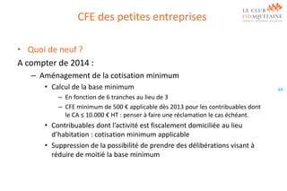 CFE des petites entreprises
• Quoi de neuf ?
A compter de 2014 :
– Aménagement de la cotisation minimum
• Calcul de la base minimum
– En fonction de 6 tranches au lieu de 3
– CFE minimum de 500 € applicable dès 2013 pour les contribuables dont
le CA ≤ 10.000 € HT : penser à faire une réclamation le cas échéant.

• Contribuables dont l’activité est fiscalement domiciliée au lieu
d’habitation : cotisation minimum applicable
• Suppression de la possibilité de prendre des délibérations visant à
réduire de moitié la base minimum

69

 
