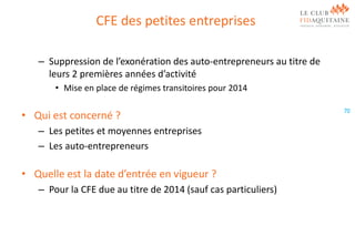 CFE des petites entreprises
– Suppression de l’exonération des auto-entrepreneurs au titre de
leurs 2 premières années d’activité
• Mise en place de régimes transitoires pour 2014

• Qui est concerné ?
– Les petites et moyennes entreprises
– Les auto-entrepreneurs

• Quelle est la date d’entrée en vigueur ?
– Pour la CFE due au titre de 2014 (sauf cas particuliers)

70

 