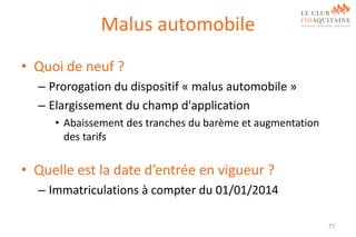 Malus automobile
• Quoi de neuf ?
– Prorogation du dispositif « malus automobile »
– Elargissement du champ d'application
• Abaissement des tranches du barème et augmentation
des tarifs

• Quelle est la date d’entrée en vigueur ?
– Immatriculations à compter du 01/01/2014
77

 