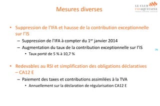 Mesures diverses
• Suppression de l’IFA et hausse de la contribution exceptionnelle
sur l’IS
– Suppression de l’IFA à compter du 1er janvier 2014
– Augmentation du taux de la contribution exceptionnelle sur l’IS
• Taux porté de 5 % à 10,7 %

• Redevables au RSI et simplification des obligations déclaratives
– CA12 E
– Paiement des taxes et contributions assimilées à la TVA
• Annuellement sur la déclaration de régularisation CA12 E

79

 