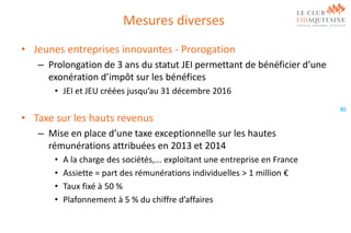 Mesures diverses
• Jeunes entreprises innovantes - Prorogation
– Prolongation de 3 ans du statut JEI permettant de bénéficier d’une
exonération d’impôt sur les bénéfices
• JEI et JEU créées jusqu’au 31 décembre 2016

• Taxe sur les hauts revenus
– Mise en place d’une taxe exceptionnelle sur les hautes
rémunérations attribuées en 2013 et 2014
•
•
•
•

A la charge des sociétés,... exploitant une entreprise en France
Assiette = part des rémunérations individuelles > 1 million €
Taux fixé à 50 %
Plafonnement à 5 % du chiffre d’affaires

80

 