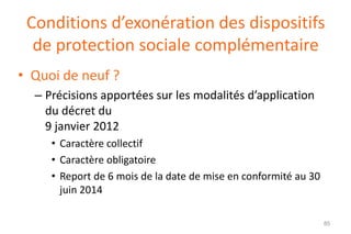 Conditions d’exonération des dispositifs
de protection sociale complémentaire
• Quoi de neuf ?
– Précisions apportées sur les modalités d’application
du décret du
9 janvier 2012
• Caractère collectif
• Caractère obligatoire
• Report de 6 mois de la date de mise en conformité au 30
juin 2014
85

 