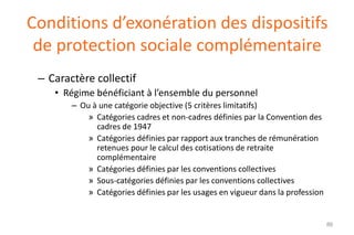 Conditions d’exonération des dispositifs
de protection sociale complémentaire
– Caractère collectif
• Régime bénéficiant à l’ensemble du personnel
– Ou à une catégorie objective (5 critères limitatifs)
» Catégories cadres et non-cadres définies par la Convention des
cadres de 1947
» Catégories définies par rapport aux tranches de rémunération
retenues pour le calcul des cotisations de retraite
complémentaire
» Catégories définies par les conventions collectives
» Sous-catégories définies par les conventions collectives
» Catégories définies par les usages en vigueur dans la profession

86

 