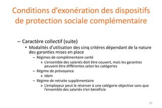 Conditions d’exonération des dispositifs
de protection sociale complémentaire
– Caractère collectif (suite)
• Modalités d’utilisation des cinq critères dépendant de la nature
des garanties mises en place
– Régimes de complémentaire santé
» L’ensemble des salariés doit être couvert, mais les garanties
peuvent être différentes selon les catégories
– Régime de prévoyance
» Idem
– Régime de retraite supplémentaire
» L’employeur peut le réserver à une catégorie objective sans que
l’ensemble des salariés n’en bénéficie

87

 