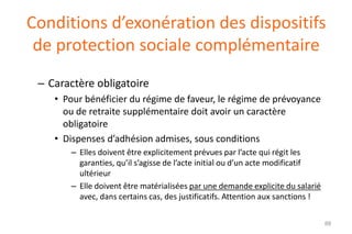 Conditions d’exonération des dispositifs
de protection sociale complémentaire
– Caractère obligatoire
• Pour bénéficier du régime de faveur, le régime de prévoyance
ou de retraite supplémentaire doit avoir un caractère
obligatoire
• Dispenses d’adhésion admises, sous conditions
– Elles doivent être explicitement prévues par l’acte qui régit les
garanties, qu’il s’agisse de l’acte initial ou d’un acte modificatif
ultérieur
– Elle doivent être matérialisées par une demande explicite du salarié
avec, dans certains cas, des justificatifs. Attention aux sanctions !
88

 
