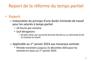 Report de la réforme du temps partiel
• Rappels
– Instauration du principe d’une durée minimale de travail
pour les salariés à temps partiel
• 24 heures par semaine
• Sauf dérogations
– De plein droit, par accord de branche étendu ou sur demande écrite
et motivée du salarié

– Applicable au 1er janvier 2014 aux nouveaux contrats
• Période transitoire jusqu’au 31 décembre 2015 pour les
contrats en cours au 1er janvier 2014
90

 