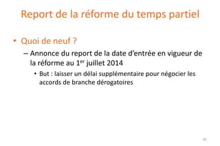 Report de la réforme du temps partiel
• Quoi de neuf ?
– Annonce du report de la date d’entrée en vigueur de
la réforme au 1er juillet 2014
• But : laisser un délai supplémentaire pour négocier les
accords de branche dérogatoires

91

 