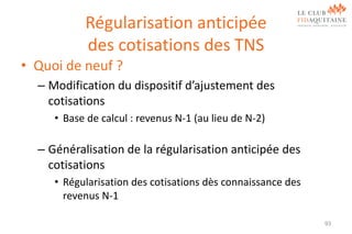 Régularisation anticipée
des cotisations des TNS
• Quoi de neuf ?
– Modification du dispositif d’ajustement des
cotisations
• Base de calcul : revenus N-1 (au lieu de N-2)

– Généralisation de la régularisation anticipée des
cotisations
• Régularisation des cotisations dès connaissance des
revenus N-1
93

 