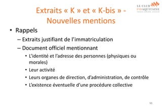 Extraits « K » et « K-bis » Nouvelles mentions
• Rappels
– Extraits justifiant de l’immatriculation
– Document officiel mentionnant
• L’identité et l’adresse des personnes (physiques ou
morales)
• Leur activité
• Leurs organes de direction, d’administration, de contrôle
• L’existence éventuelle d’une procédure collective

96

 