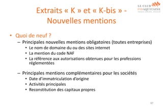 Extraits « K » et « K-bis » Nouvelles mentions
• Quoi de neuf ?
– Principales nouvelles mentions obligatoires (toutes entreprises)
• Le nom de domaine du ou des sites internet
• La mention du code NAF
• La référence aux autorisations obtenues pour les professions
réglementées

– Principales mentions complémentaires pour les sociétés
• Date d’immatriculation d’origine
• Activités principales
• Reconstitution des capitaux propres
97

 
