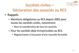 Sociétés civiles –
Déclaration des associés au RCS
• Rappels
– Mentions obligatoires au RCS depuis 2005 pour
toutes les sociétés civiles, notamment
• Nom et coordonnées de tous les associés

– Pour les sociétés déjà immatriculées au RCS
• Régularisation à l’occasion d’une nouvelle formalité

98

 