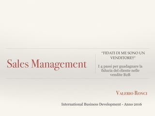Sales Management
Valerio Ronci
International Business Development - Anno 2016
“FIDATI DI ME SONO UN
VENDITORE!!”
I 4 passi per guadagnare la
fiducia del cliente nelle
vendite B2B
 