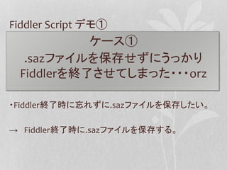 Fiddler Script デモ① 
ケース① 
.sazファイルを保存せずにうっかり 
Fiddlerを終了させてしまった・・・orz 
・Fiddler終了時に忘れずに.sazファイルを保存したい。 
→ Fiddler終了時に.sazフ...