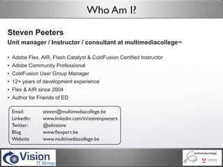 Who Am I?
Steven Peeters
Unit manager / Instructor / consultant at multimediacollegeTM

• Adobe Flex, AIR, Flash Catalyst & ColdFusion Certified Instructor
• Adobe Community Professional
• ColdFusion User Group Manager
• 12+ years of development experience
• Flex & AIR since 2004
• Author for Friends of ED

 Email:        steven@multimediacollege.be
 LinkedIn:     www.linkedin.com/in/stevenpeeters
 Twitter:      @aikisteve
 Blog          www.ﬂexpert.be
 Website       www.multimediacollege.be
 