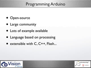 Programming Arduino


• Open-source
• Large community
• Lots of example available
• Language based on processing
• extensible with C, C++, Flash...
 