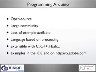 Programming Arduino


• Open-source
• Large community
• Lots of example available
• Language based on processing
• extensible with C, C++, Flash...
• examples in the IDE and on http://tv.adobe.com
 